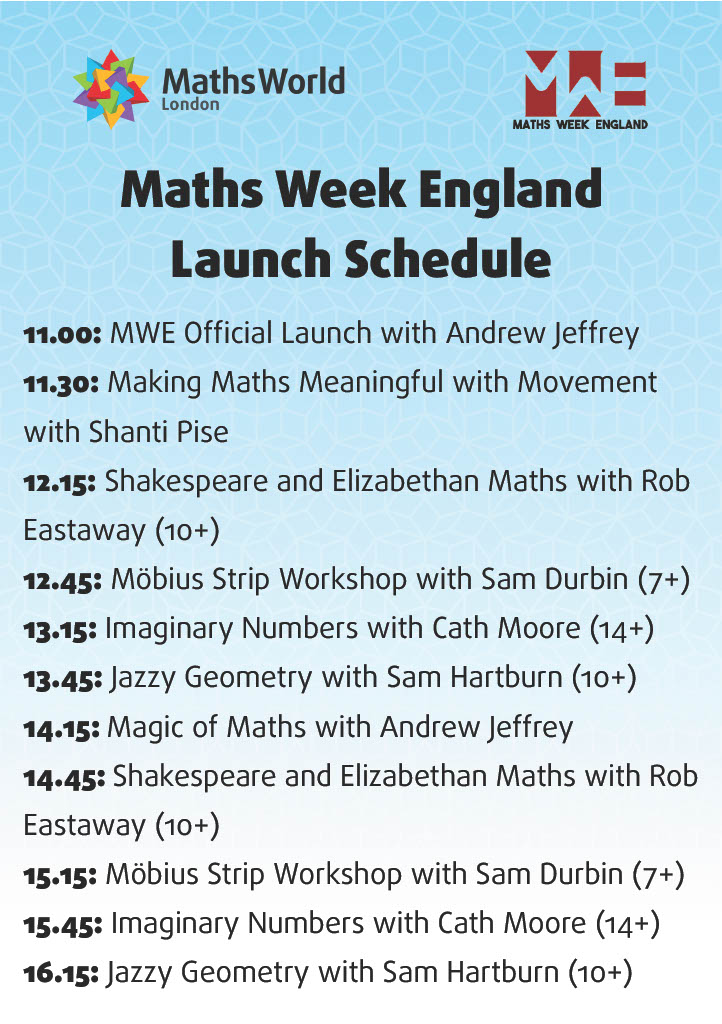 Maths Week England Launch Schedule 11.00: MWE Official Launch with Andrew Jeffrey 11.30: Making Maths Meaningful with Movement with Shanti Pise 12.15: Shakespeare and Elizabethan Maths with Rob Eastaway (10+) 12.45: Möbius Strip Workshop with Sam Durbin (7+) 13.15: Imaginary Numbers with Cath Moore (14+) 13.45: Jazzy Geometry with Sam Hartburn (10+) 14.15: Magic of Maths with Andrew Jeffrey 14.45: Shakespeare and Elizabethan Maths with Rob Eastaway (10+) 15.15: Möbius Strip Workshop with Sam Durbin (7+) 15.45: Imaginary Numbers with Cath Moore (14+) 16.15: Jazzy Geometry with Sam Hartburn (10+)